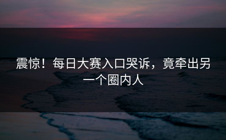 震惊！每日大赛入口哭诉，竟牵出另一个圈内人