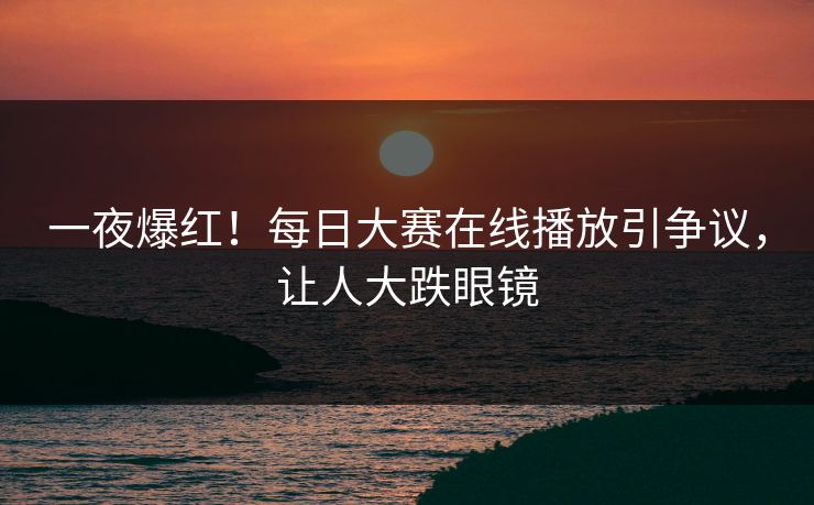 一夜爆红！每日大赛在线播放引争议，让人大跌眼镜