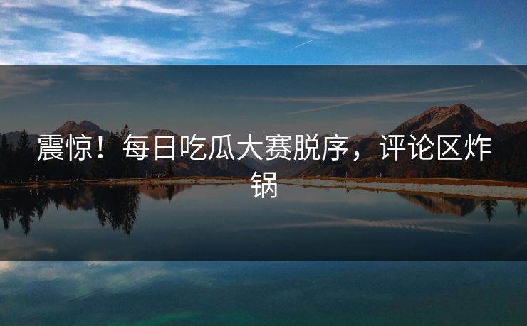 震惊！每日吃瓜大赛脱序，评论区炸锅