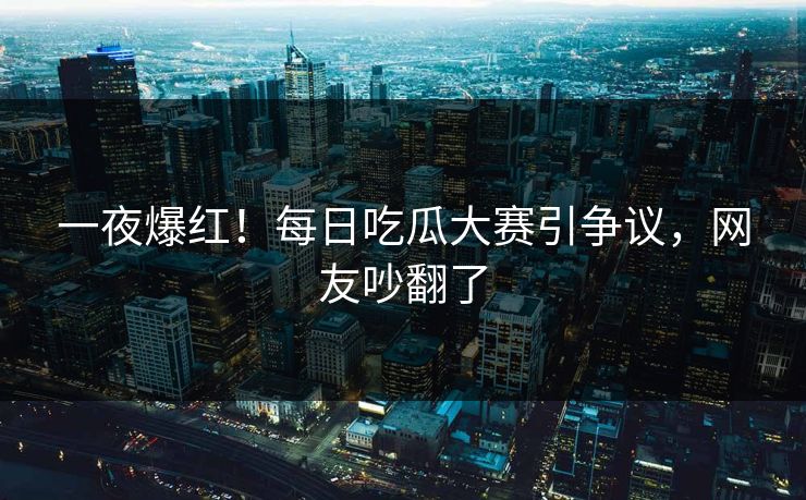 一夜爆红！每日吃瓜大赛引争议，网友吵翻了