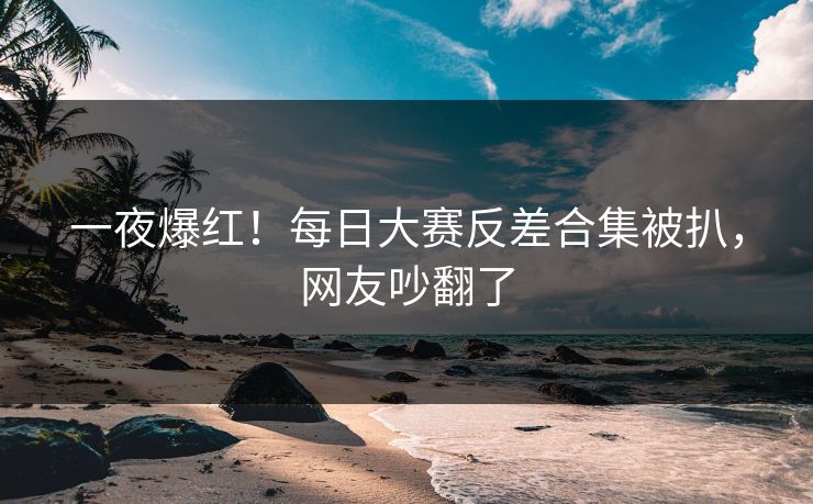 一夜爆红！每日大赛反差合集被扒，网友吵翻了