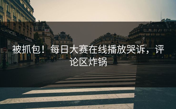 被抓包！每日大赛在线播放哭诉，评论区炸锅