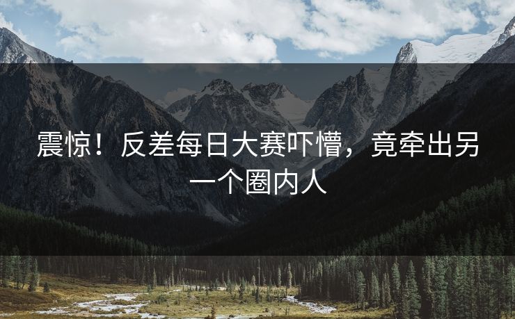 震惊！反差每日大赛吓懵，竟牵出另一个圈内人