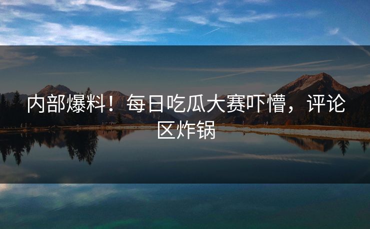 内部爆料！每日吃瓜大赛吓懵，评论区炸锅