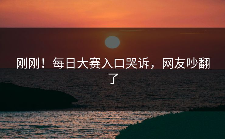刚刚！每日大赛入口哭诉，网友吵翻了