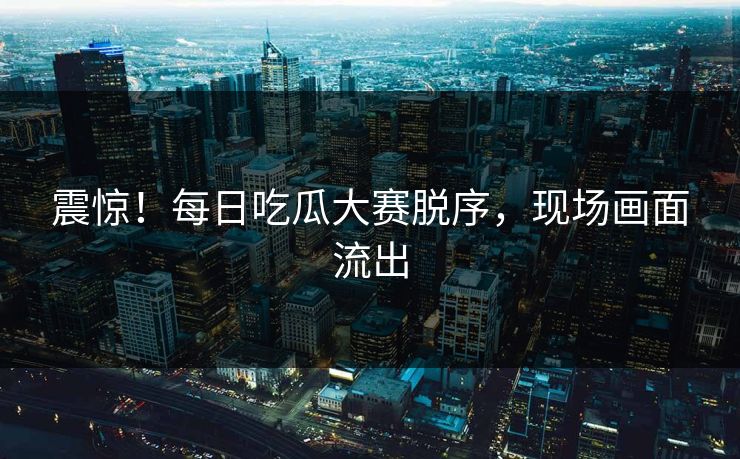 震惊！每日吃瓜大赛脱序，现场画面流出