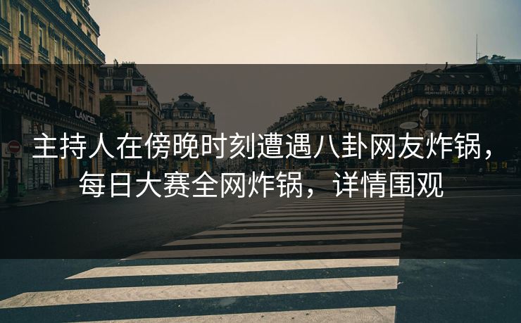 主持人在傍晚时刻遭遇八卦网友炸锅，每日大赛全网炸锅，详情围观