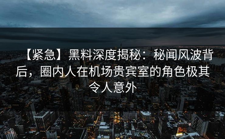 【紧急】黑料深度揭秘：秘闻风波背后，圈内人在机场贵宾室的角色极其令人意外