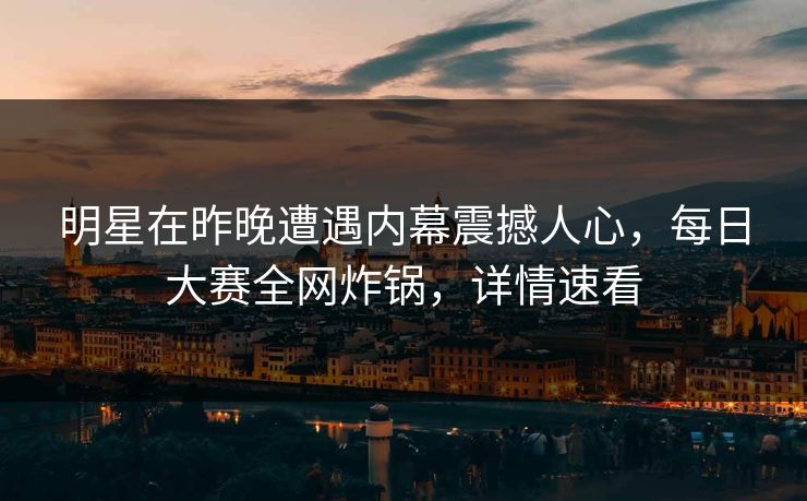 明星在昨晚遭遇内幕震撼人心，每日大赛全网炸锅，详情速看