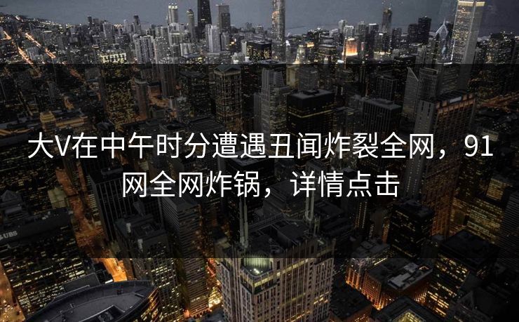 大V在中午时分遭遇丑闻炸裂全网，91网全网炸锅，详情点击