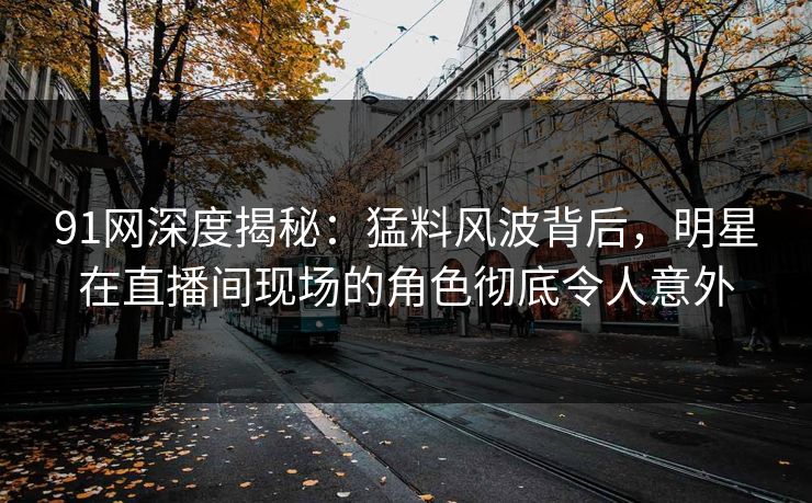 91网深度揭秘：猛料风波背后，明星在直播间现场的角色彻底令人意外