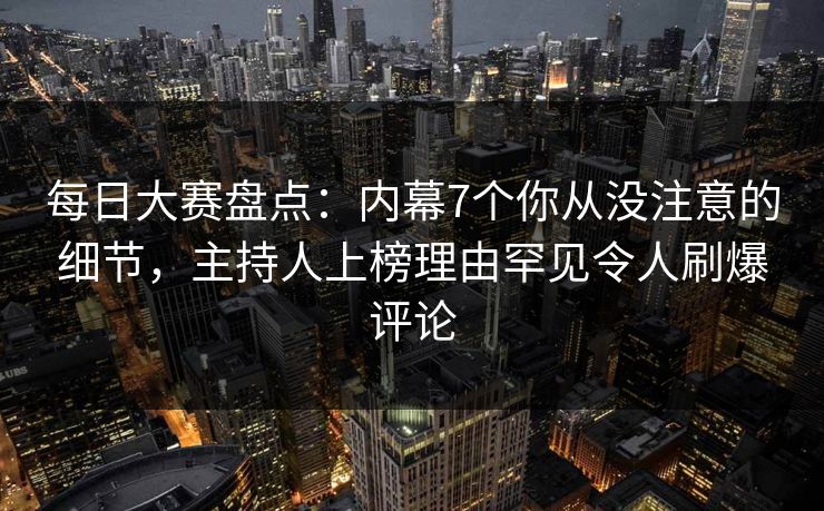 每日大赛盘点：内幕7个你从没注意的细节，主持人上榜理由罕见令人刷爆评论
