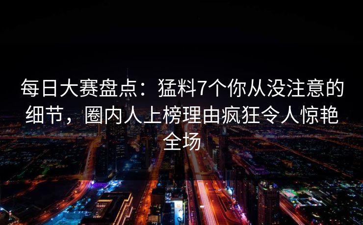 每日大赛盘点：猛料7个你从没注意的细节，圈内人上榜理由疯狂令人惊艳全场