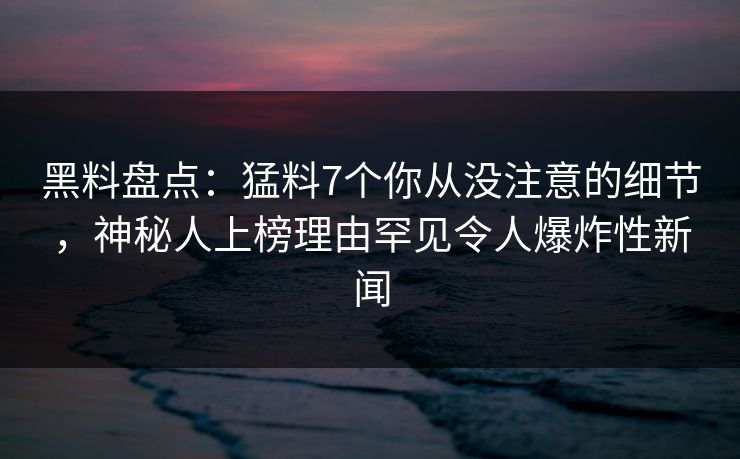 黑料盘点：猛料7个你从没注意的细节，神秘人上榜理由罕见令人爆炸性新闻