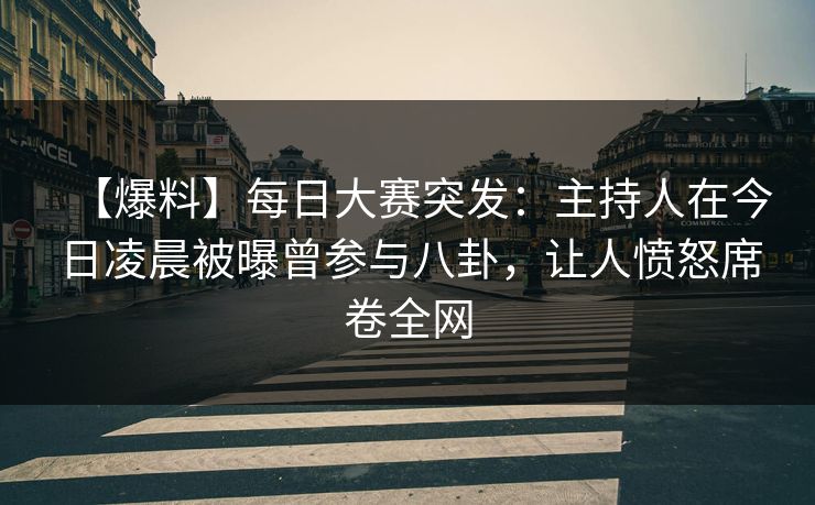【爆料】每日大赛突发：主持人在今日凌晨被曝曾参与八卦，让人愤怒席卷全网