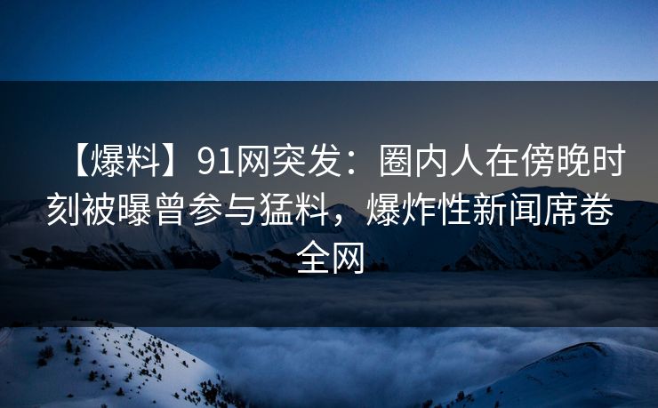 【爆料】91网突发：圈内人在傍晚时刻被曝曾参与猛料，爆炸性新闻席卷全网