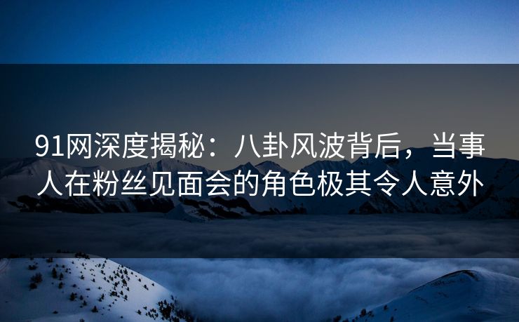91网深度揭秘：八卦风波背后，当事人在粉丝见面会的角色极其令人意外