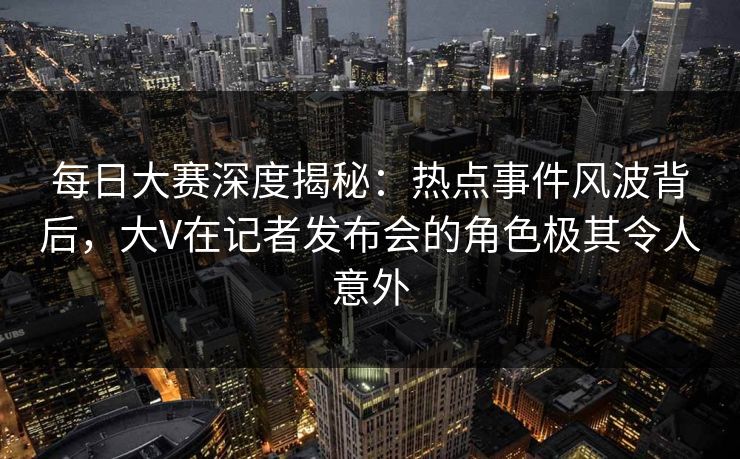 每日大赛深度揭秘：热点事件风波背后，大V在记者发布会的角色极其令人意外