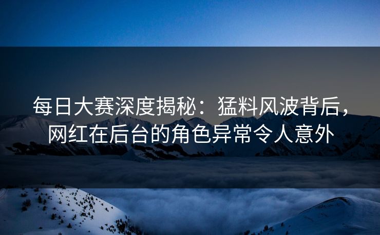 每日大赛深度揭秘：猛料风波背后，网红在后台的角色异常令人意外