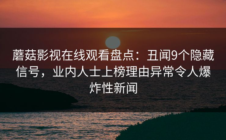 蘑菇影视在线观看盘点：丑闻9个隐藏信号，业内人士上榜理由异常令人爆炸性新闻