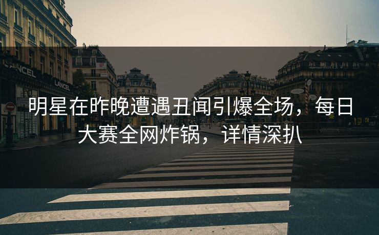 明星在昨晚遭遇丑闻引爆全场，每日大赛全网炸锅，详情深扒