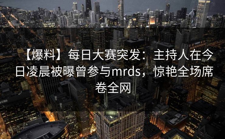 【爆料】每日大赛突发：主持人在今日凌晨被曝曾参与mrds，惊艳全场席卷全网