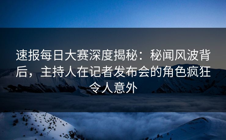 速报每日大赛深度揭秘：秘闻风波背后，主持人在记者发布会的角色疯狂令人意外