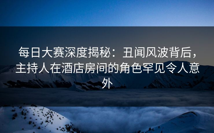 每日大赛深度揭秘：丑闻风波背后，主持人在酒店房间的角色罕见令人意外