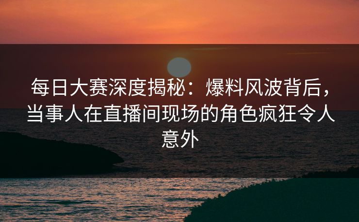 每日大赛深度揭秘：爆料风波背后，当事人在直播间现场的角色疯狂令人意外