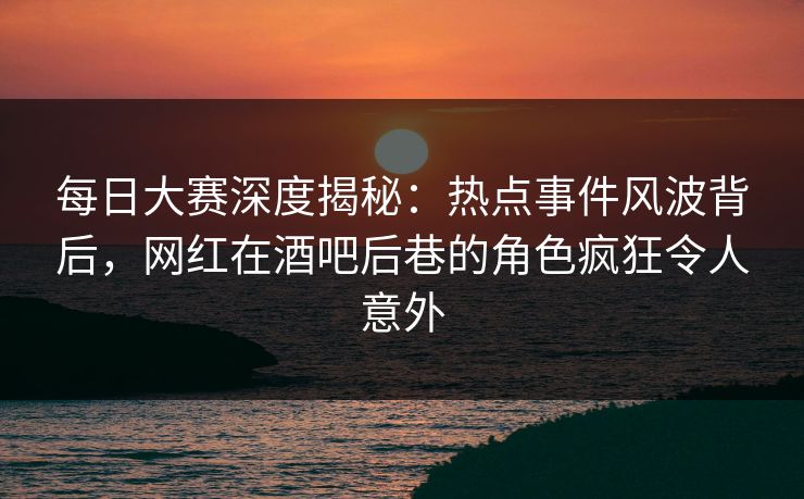 每日大赛深度揭秘：热点事件风波背后，网红在酒吧后巷的角色疯狂令人意外