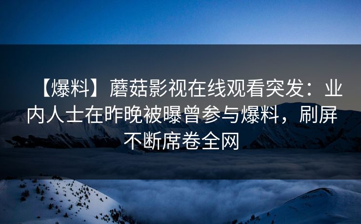 【爆料】蘑菇影视在线观看突发：业内人士在昨晚被曝曾参与爆料，刷屏不断席卷全网