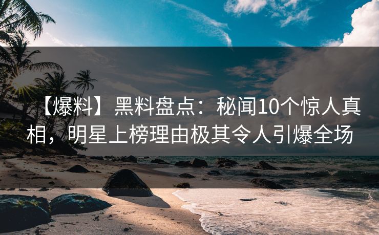 【爆料】黑料盘点：秘闻10个惊人真相，明星上榜理由极其令人引爆全场