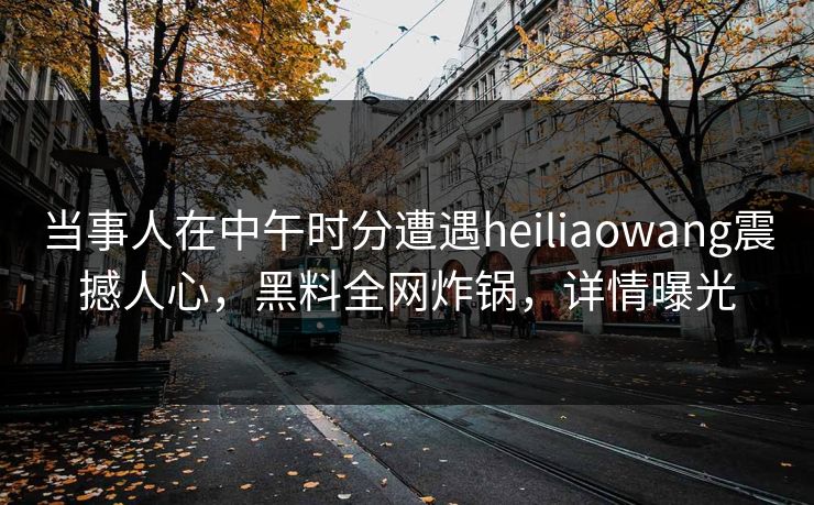 当事人在中午时分遭遇heiliaowang震撼人心，黑料全网炸锅，详情曝光