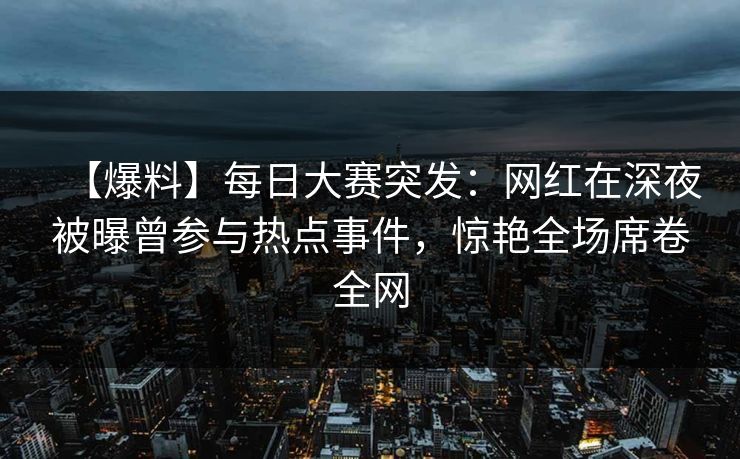【爆料】每日大赛突发：网红在深夜被曝曾参与热点事件，惊艳全场席卷全网