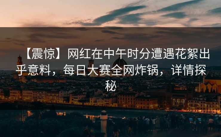 【震惊】网红在中午时分遭遇花絮出乎意料，每日大赛全网炸锅，详情探秘