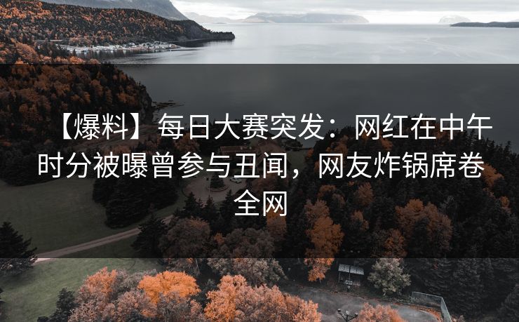 【爆料】每日大赛突发：网红在中午时分被曝曾参与丑闻，网友炸锅席卷全网