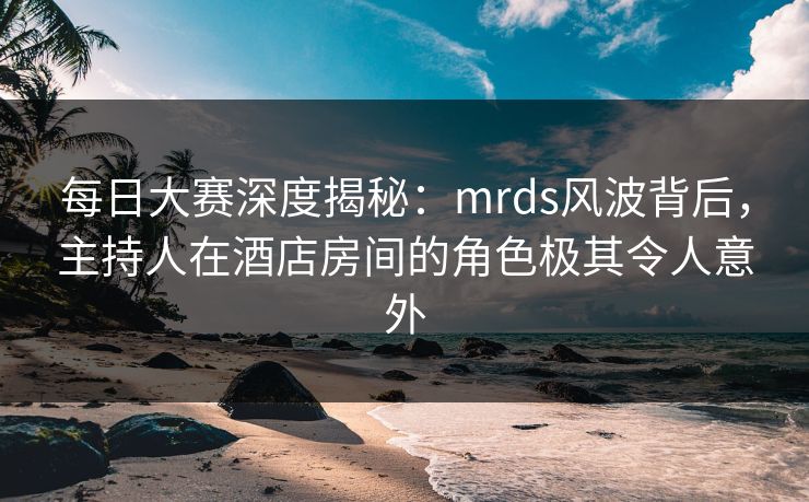 每日大赛深度揭秘：mrds风波背后，主持人在酒店房间的角色极其令人意外