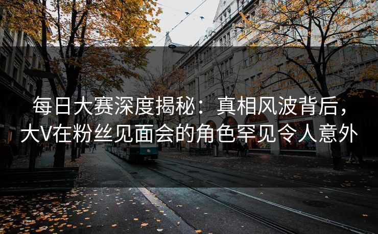 每日大赛深度揭秘：真相风波背后，大V在粉丝见面会的角色罕见令人意外