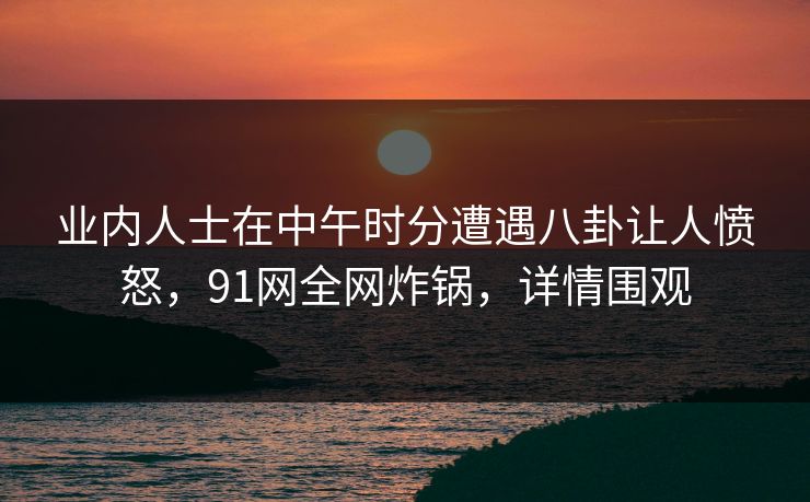 业内人士在中午时分遭遇八卦让人愤怒，91网全网炸锅，详情围观