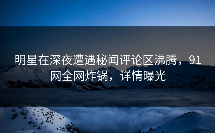 明星在深夜遭遇秘闻评论区沸腾，91网全网炸锅，详情曝光