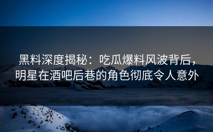 黑料深度揭秘：吃瓜爆料风波背后，明星在酒吧后巷的角色彻底令人意外