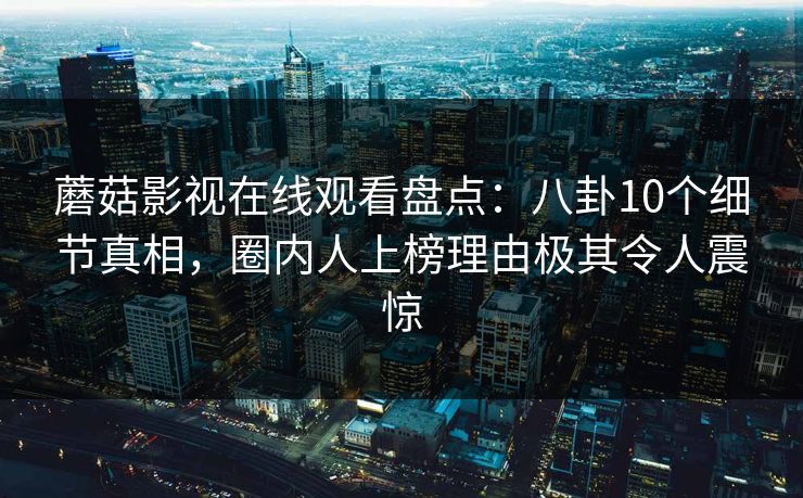 蘑菇影视在线观看盘点：八卦10个细节真相，圈内人上榜理由极其令人震惊
