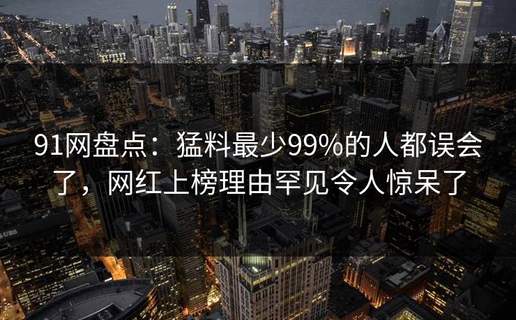 91网盘点：猛料最少99%的人都误会了，网红上榜理由罕见令人惊呆了