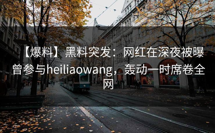 【爆料】黑料突发：网红在深夜被曝曾参与heiliaowang，轰动一时席卷全网