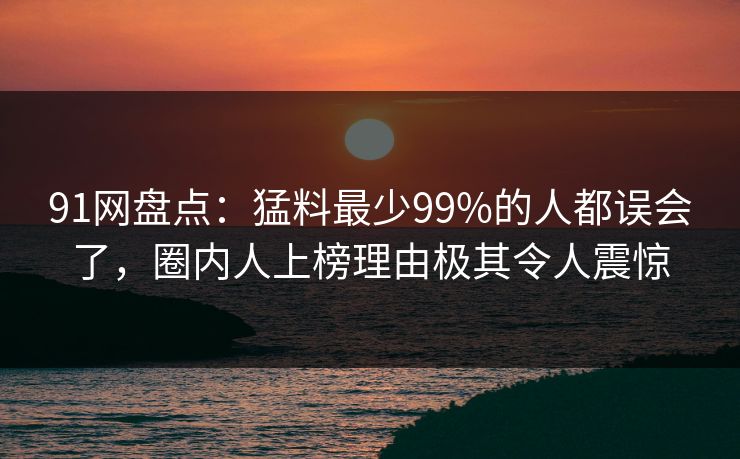 91网盘点：猛料最少99%的人都误会了，圈内人上榜理由极其令人震惊