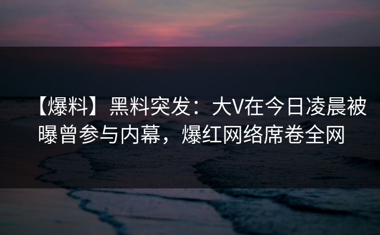 【爆料】黑料突发：大V在今日凌晨被曝曾参与内幕，爆红网络席卷全网