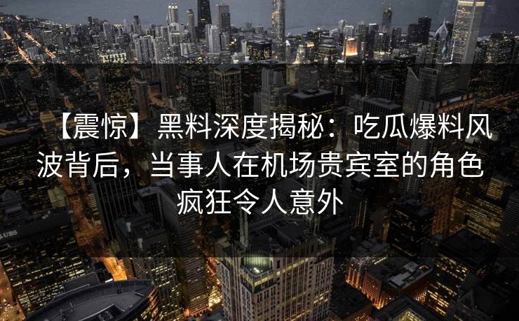 【震惊】黑料深度揭秘：吃瓜爆料风波背后，当事人在机场贵宾室的角色疯狂令人意外