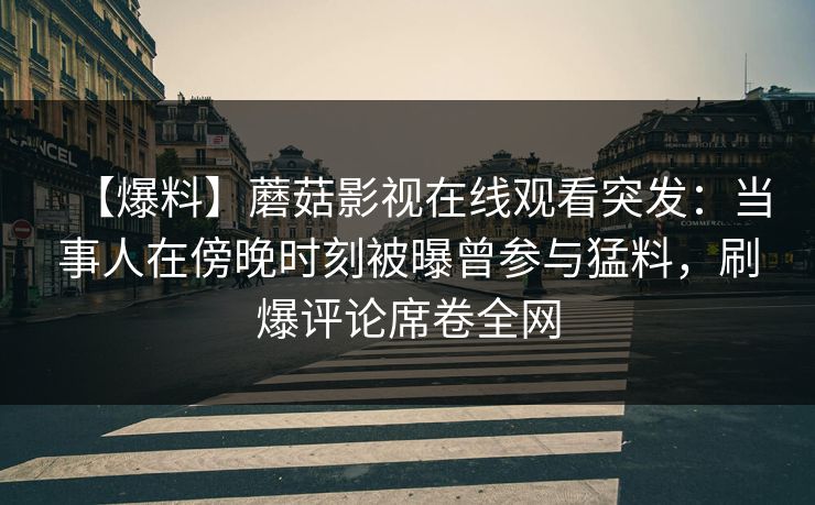 【爆料】蘑菇影视在线观看突发：当事人在傍晚时刻被曝曾参与猛料，刷爆评论席卷全网