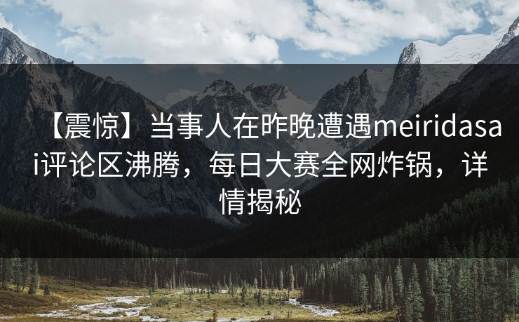 【震惊】当事人在昨晚遭遇meiridasai评论区沸腾，每日大赛全网炸锅，详情揭秘