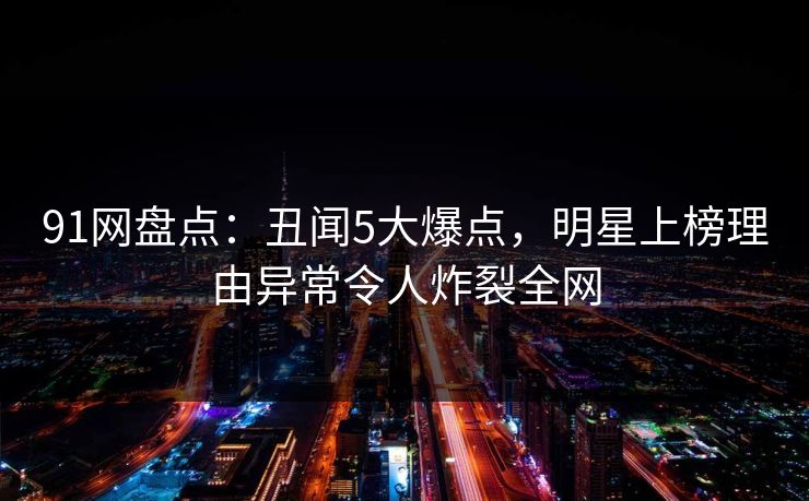 91网盘点：丑闻5大爆点，明星上榜理由异常令人炸裂全网